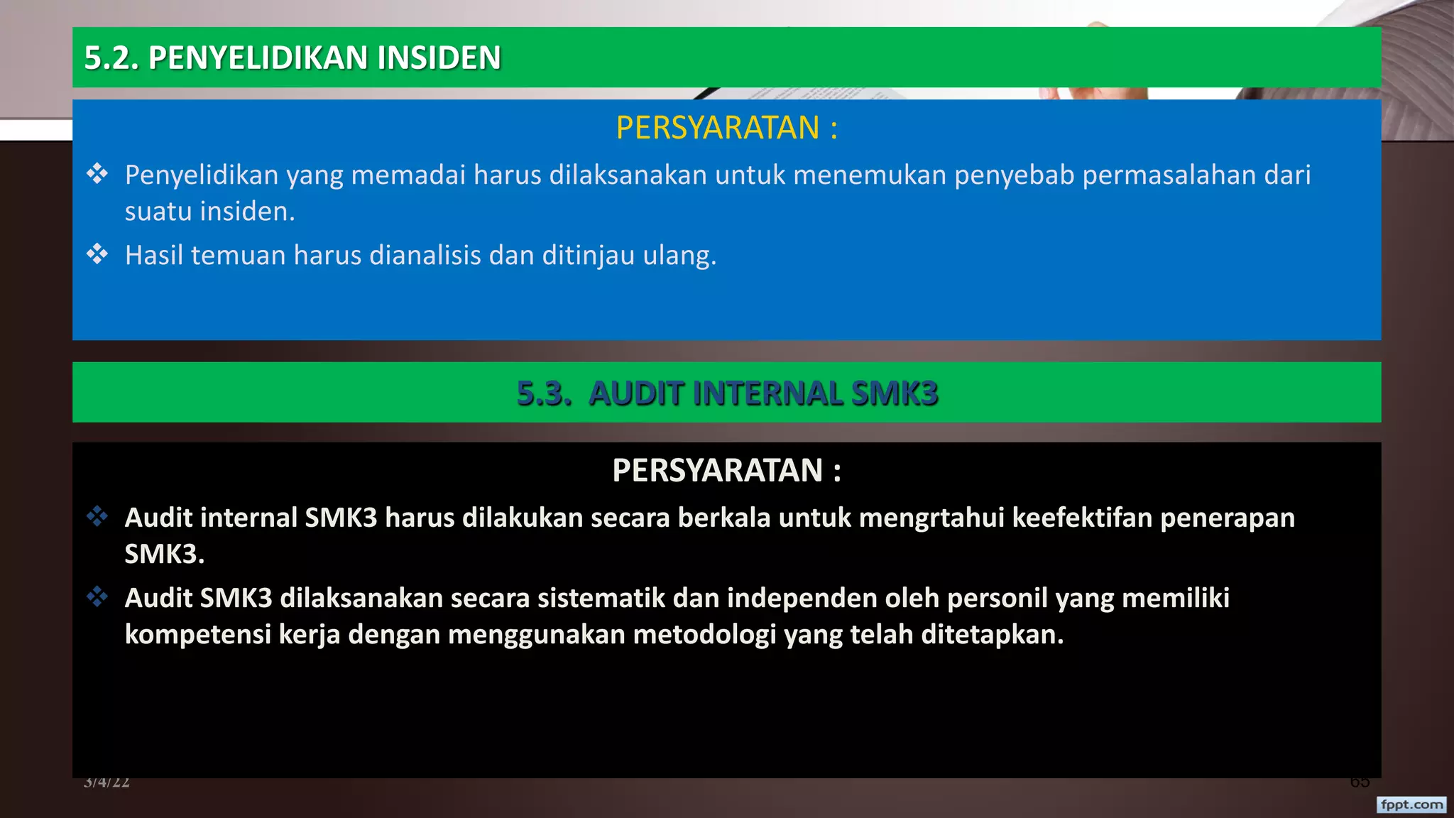 5.2. PENYELIDIKAN INSIDEN
PERSYARATAN :
v Penyelidikan yang memadai harus dilaksanakan untuk menemukan penyebab permasalahan dari
suatu insiden.
v Hasil temuan harus dianalisis dan ditinjau ulang.
3/4/22 65
5.3. AUDIT INTERNAL SMK3
PERSYARATAN :
v Audit internal SMK3 harus dilakukan secara berkala untuk mengrtahui keefektifan penerapan
SMK3.
v Audit SMK3 dilaksanakan secara sistematik dan independen oleh personil yang memiliki
kompetensi kerja dengan menggunakan metodologi yang telah ditetapkan.
 