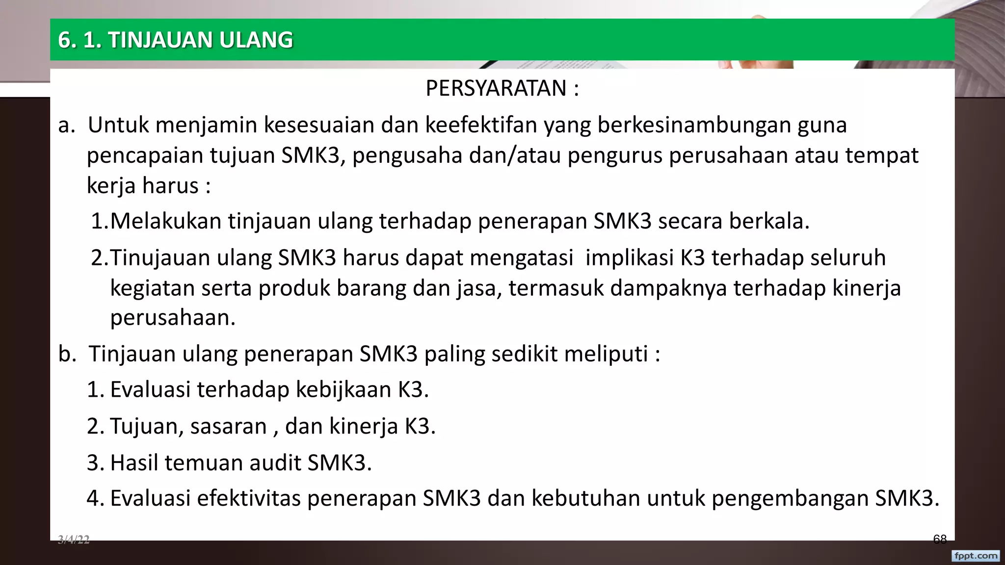 6. 1. TINJAUAN ULANG
PERSYARATAN :
a. Untuk menjamin kesesuaian dan keefektifan yang berkesinambungan guna
pencapaian tujuan SMK3, pengusaha dan/atau pengurus perusahaan atau tempat
kerja harus :
1.Melakukan tinjauan ulang terhadap penerapan SMK3 secara berkala.
2.Tinujauan ulang SMK3 harus dapat mengatasi implikasi K3 terhadap seluruh
kegiatan serta produk barang dan jasa, termasuk dampaknya terhadap kinerja
perusahaan.
b. Tinjauan ulang penerapan SMK3 paling sedikit meliputi :
1. Evaluasi terhadap kebijkaan K3.
2. Tujuan, sasaran , dan kinerja K3.
3. Hasil temuan audit SMK3.
4. Evaluasi efektivitas penerapan SMK3 dan kebutuhan untuk pengembangan SMK3.
3/4/22 68
 