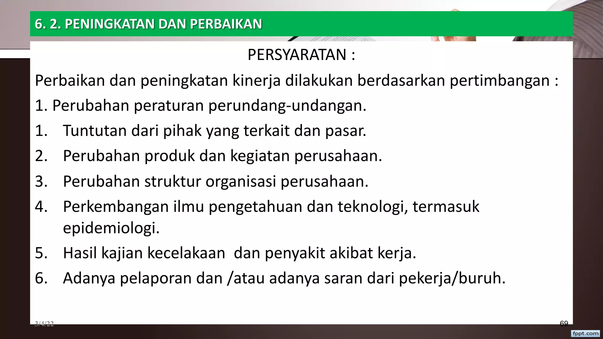 6. 2. PENINGKATAN DAN PERBAIKAN
PERSYARATAN :
Perbaikan dan peningkatan kinerja dilakukan berdasarkan pertimbangan :
1. Perubahan peraturan perundang-undangan.
1. Tuntutan dari pihak yang terkait dan pasar.
2. Perubahan produk dan kegiatan perusahaan.
3. Perubahan struktur organisasi perusahaan.
4. Perkembangan ilmu pengetahuan dan teknologi, termasuk
epidemiologi.
5. Hasil kajian kecelakaan dan penyakit akibat kerja.
6. Adanya pelaporan dan /atau adanya saran dari pekerja/buruh.
3/4/22 69
 