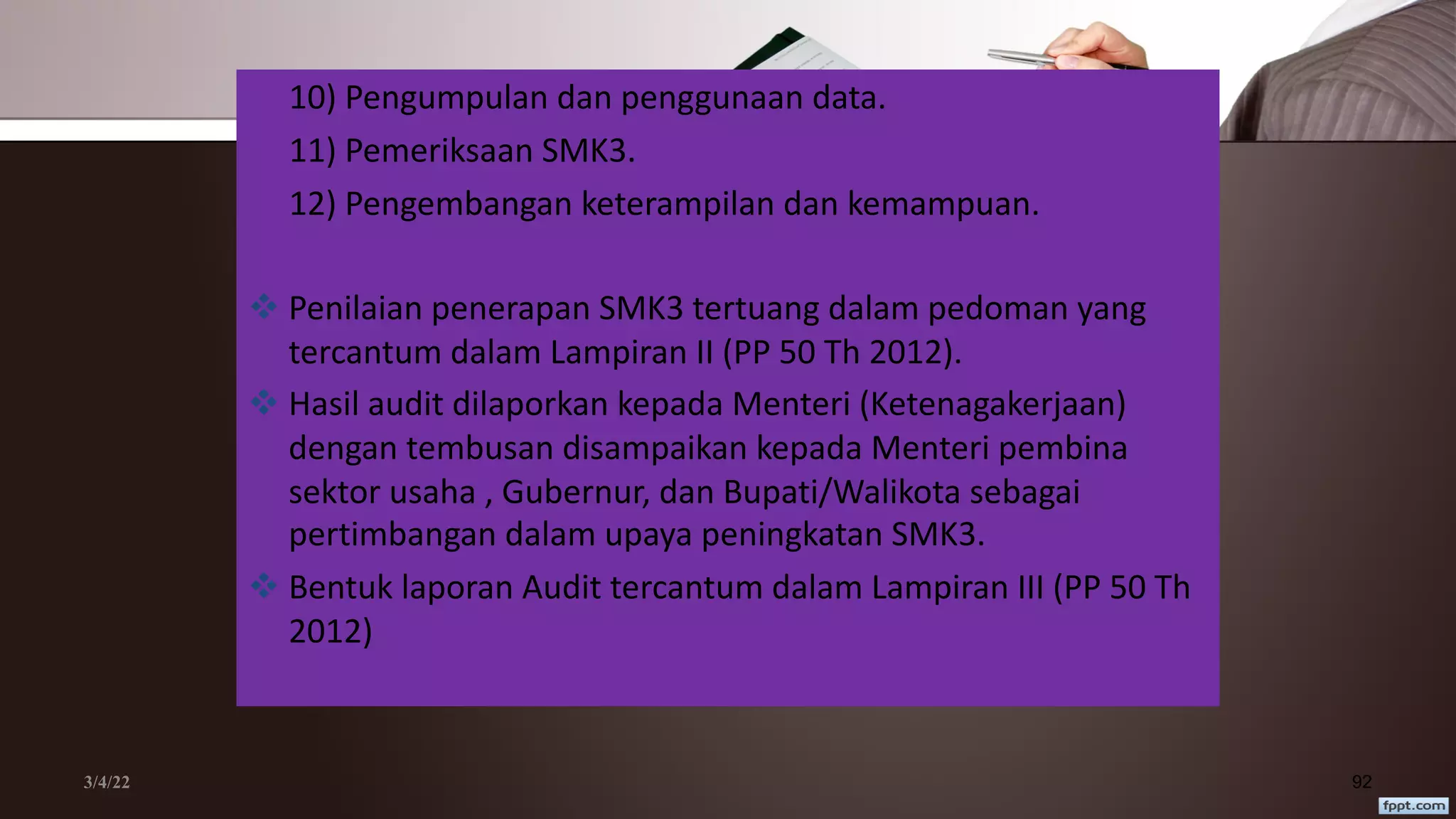 3/4/22 92
10) Pengumpulan dan penggunaan data.
11) Pemeriksaan SMK3.
12) Pengembangan keterampilan dan kemampuan.
v Penilaian penerapan SMK3 tertuang dalam pedoman yang
tercantum dalam Lampiran II (PP 50 Th 2012).
v Hasil audit dilaporkan kepada Menteri (Ketenagakerjaan)
dengan tembusan disampaikan kepada Menteri pembina
sektor usaha , Gubernur, dan Bupati/Walikota sebagai
pertimbangan dalam upaya peningkatan SMK3.
v Bentuk laporan Audit tercantum dalam Lampiran III (PP 50 Th
2012)
 