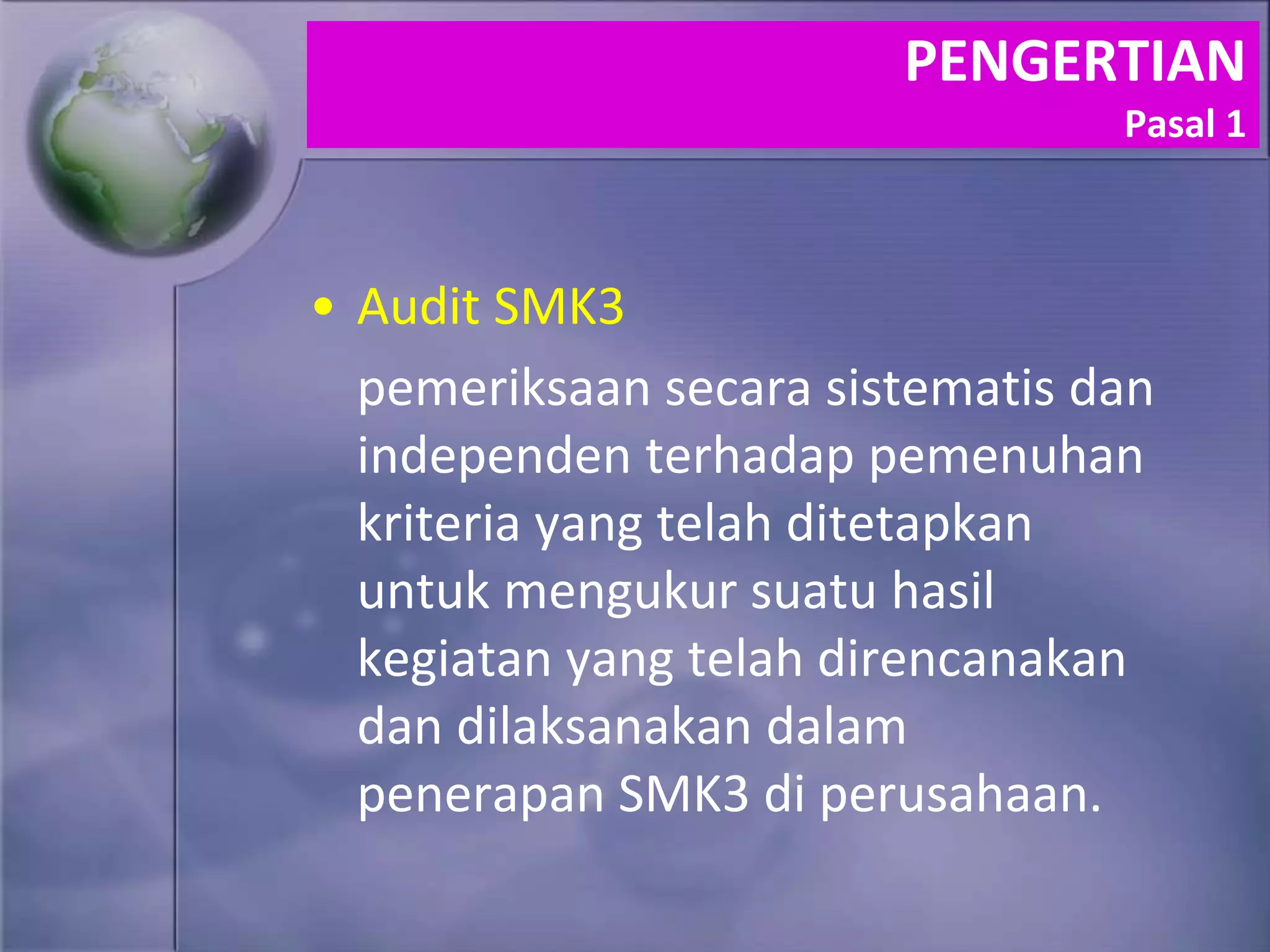PENGERTIAN
Pasal 1
• Audit SMK3
pemeriksaan secara sistematis dan
independen terhadap pemenuhan
kriteria yang telah ditetapkan
untuk mengukur suatu hasil
kegiatan yang telah direncanakan
dan dilaksanakan dalam
penerapan SMK3 di perusahaan.
 