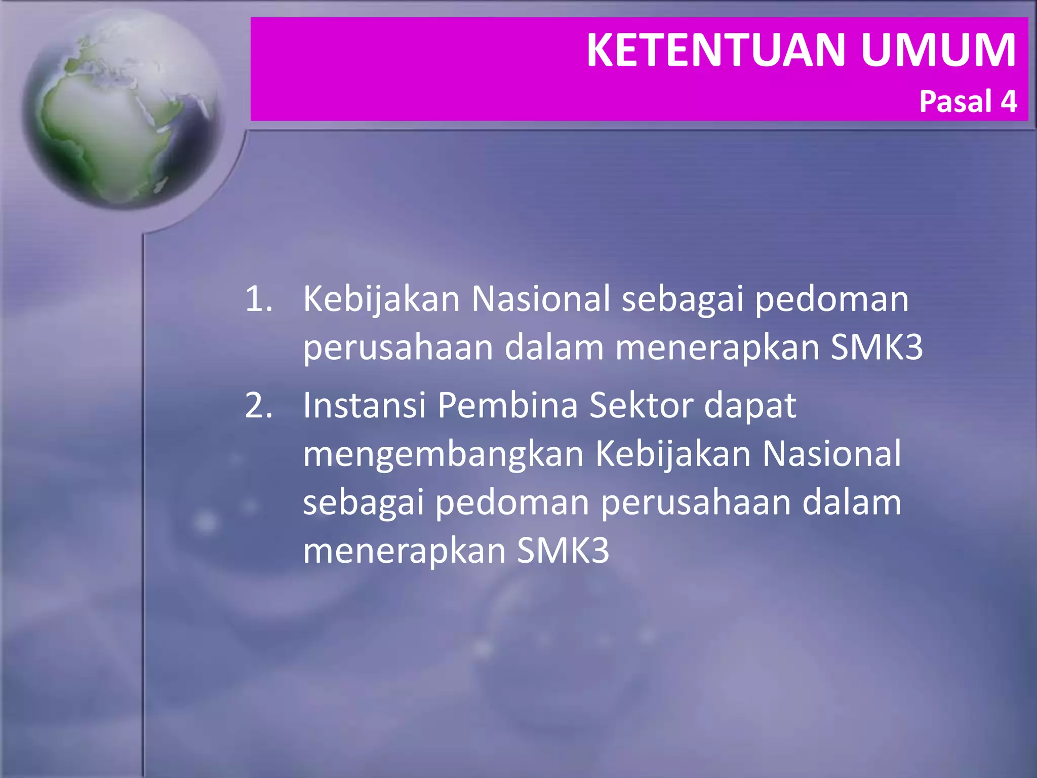 1. Kebijakan Nasional sebagai pedoman
perusahaan dalam menerapkan SMK3
2. Instansi Pembina Sektor dapat
mengembangkan Kebijakan Nasional
sebagai pedoman perusahaan dalam
menerapkan SMK3
KETENTUAN UMUM
Pasal 4
 