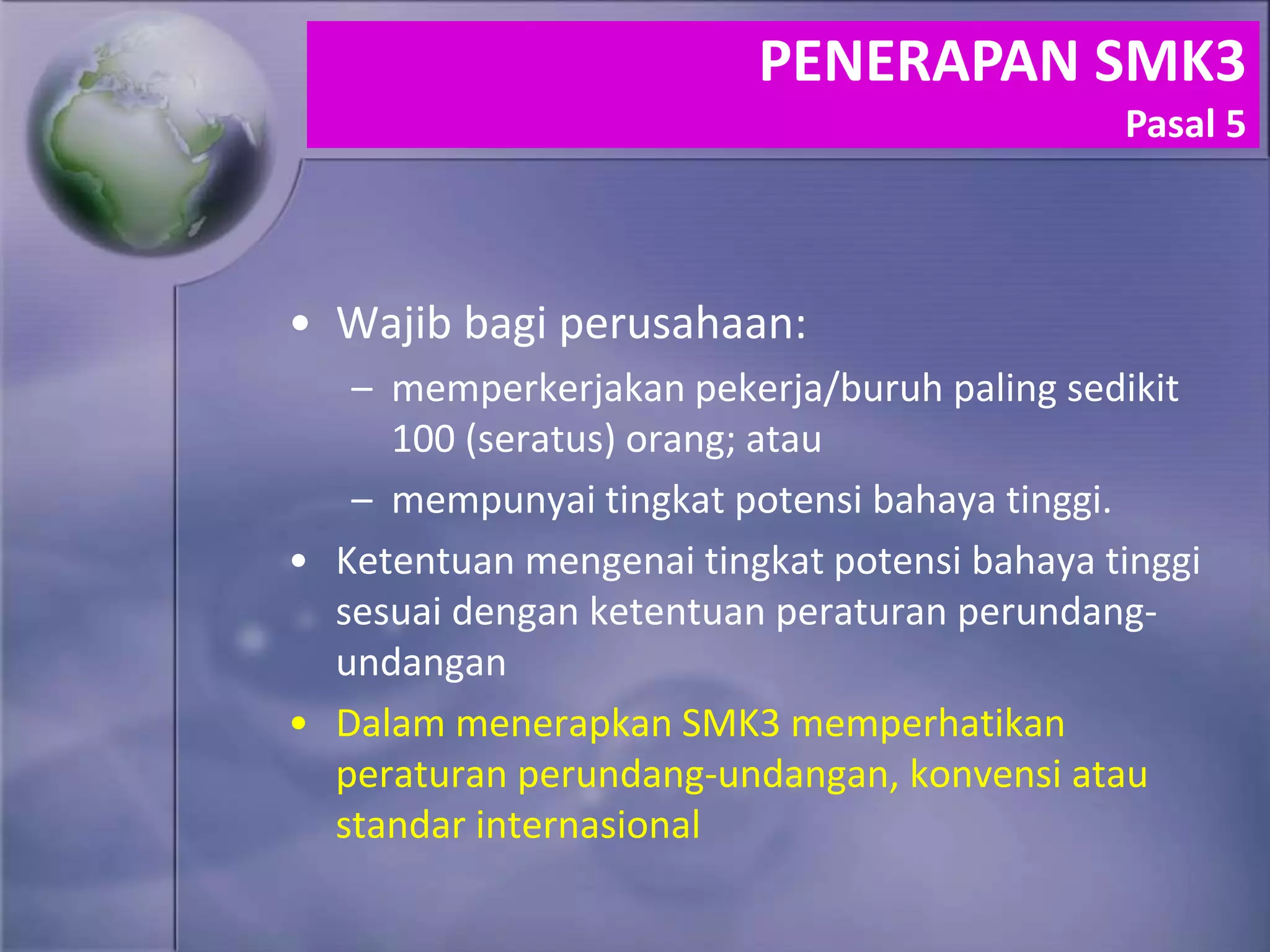 • Wajib bagi perusahaan:
– memperkerjakan pekerja/buruh paling sedikit
100 (seratus) orang; atau
– mempunyai tingkat potensi bahaya tinggi.
• Ketentuan mengenai tingkat potensi bahaya tinggi
sesuai dengan ketentuan peraturan perundang-
undangan
• Dalam menerapkan SMK3 memperhatikan
peraturan perundang-undangan, konvensi atau
standar internasional
PENERAPAN SMK3
Pasal 5
 