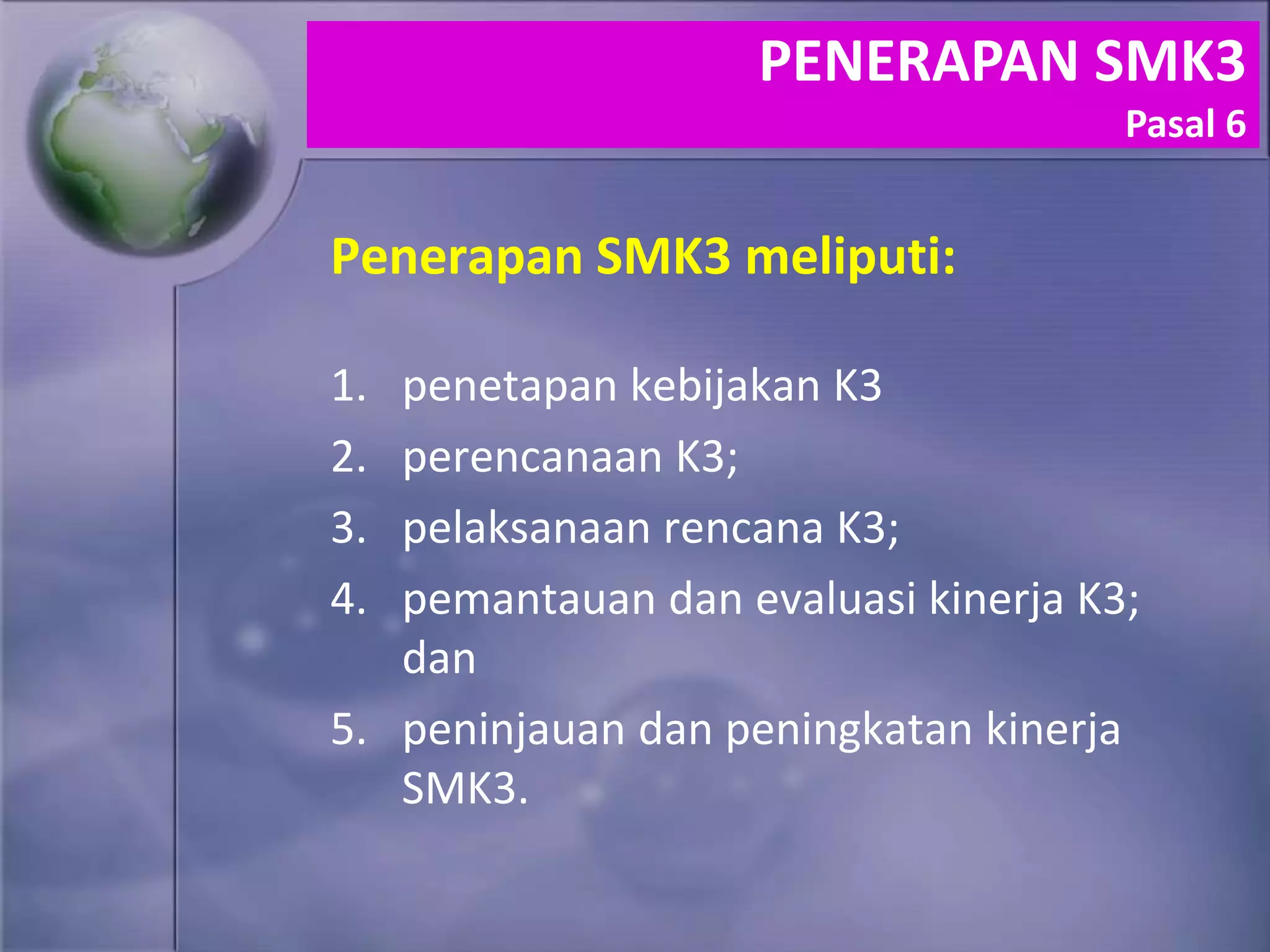 Penerapan SMK3 meliputi:
1. penetapan kebijakan K3
2. perencanaan K3;
3. pelaksanaan rencana K3;
4. pemantauan dan evaluasi kinerja K3;
dan
5. peninjauan dan peningkatan kinerja
SMK3.
PENERAPAN SMK3
Pasal 6
 
