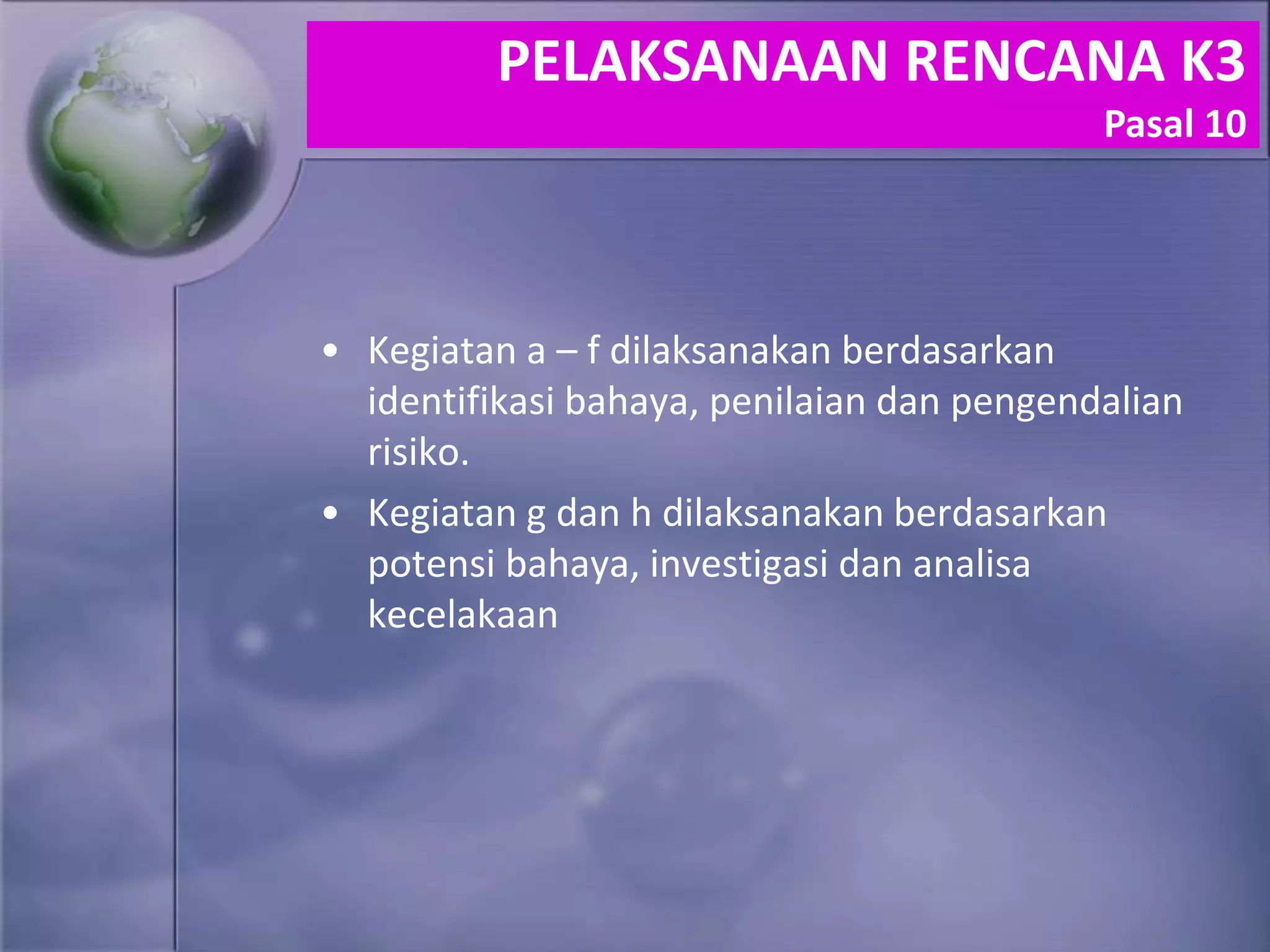 • Kegiatan a – f dilaksanakan berdasarkan
identifikasi bahaya, penilaian dan pengendalian
risiko.
• Kegiatan g dan h dilaksanakan berdasarkan
potensi bahaya, investigasi dan analisa
kecelakaan
PELAKSANAAN RENCANA K3
Pasal 10
 