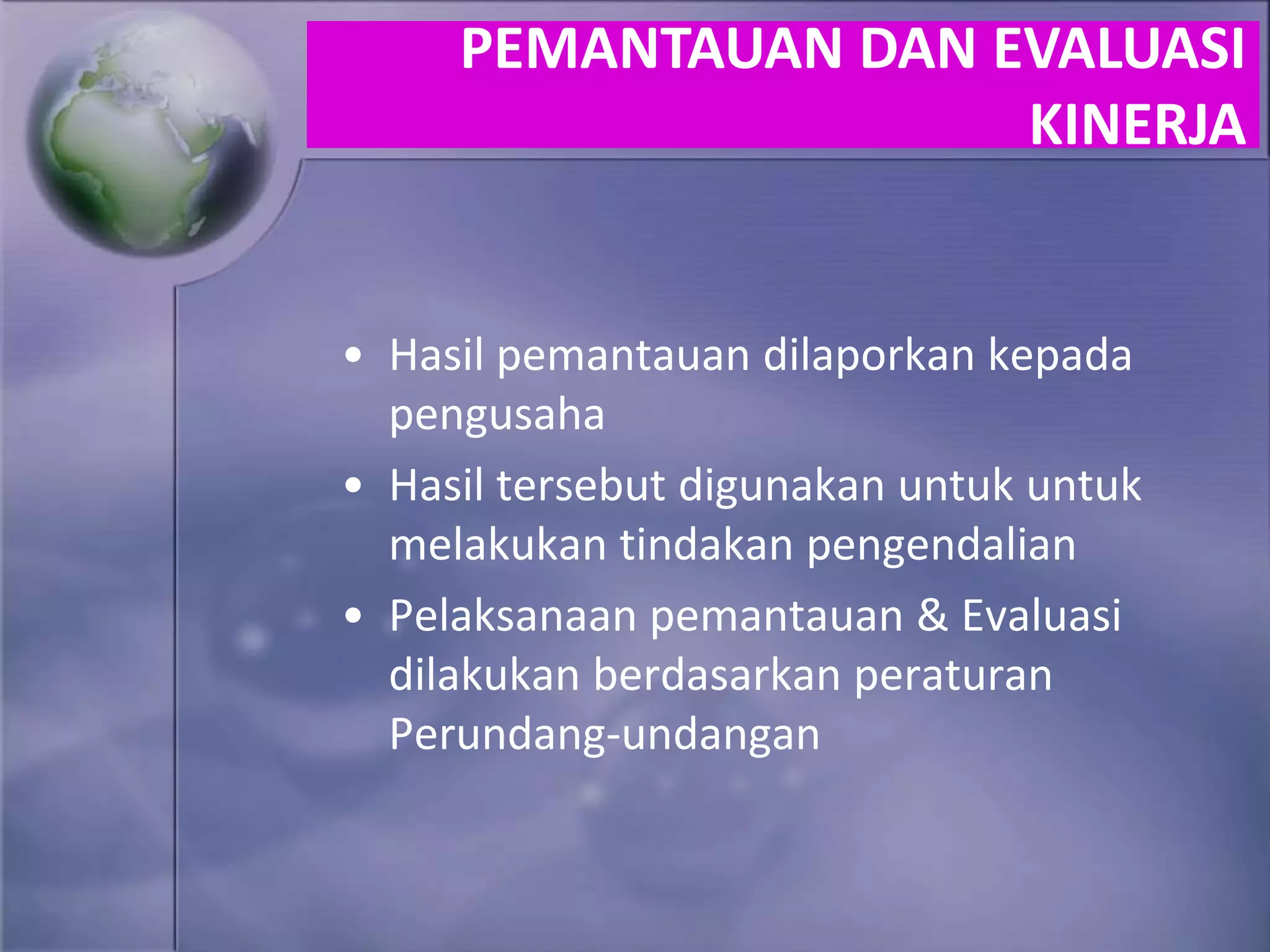 • Hasil pemantauan dilaporkan kepada
pengusaha
• Hasil tersebut digunakan untuk untuk
melakukan tindakan pengendalian
• Pelaksanaan pemantauan & Evaluasi
dilakukan berdasarkan peraturan
Perundang-undangan
PEMANTAUAN DAN EVALUASI
KINERJA
 