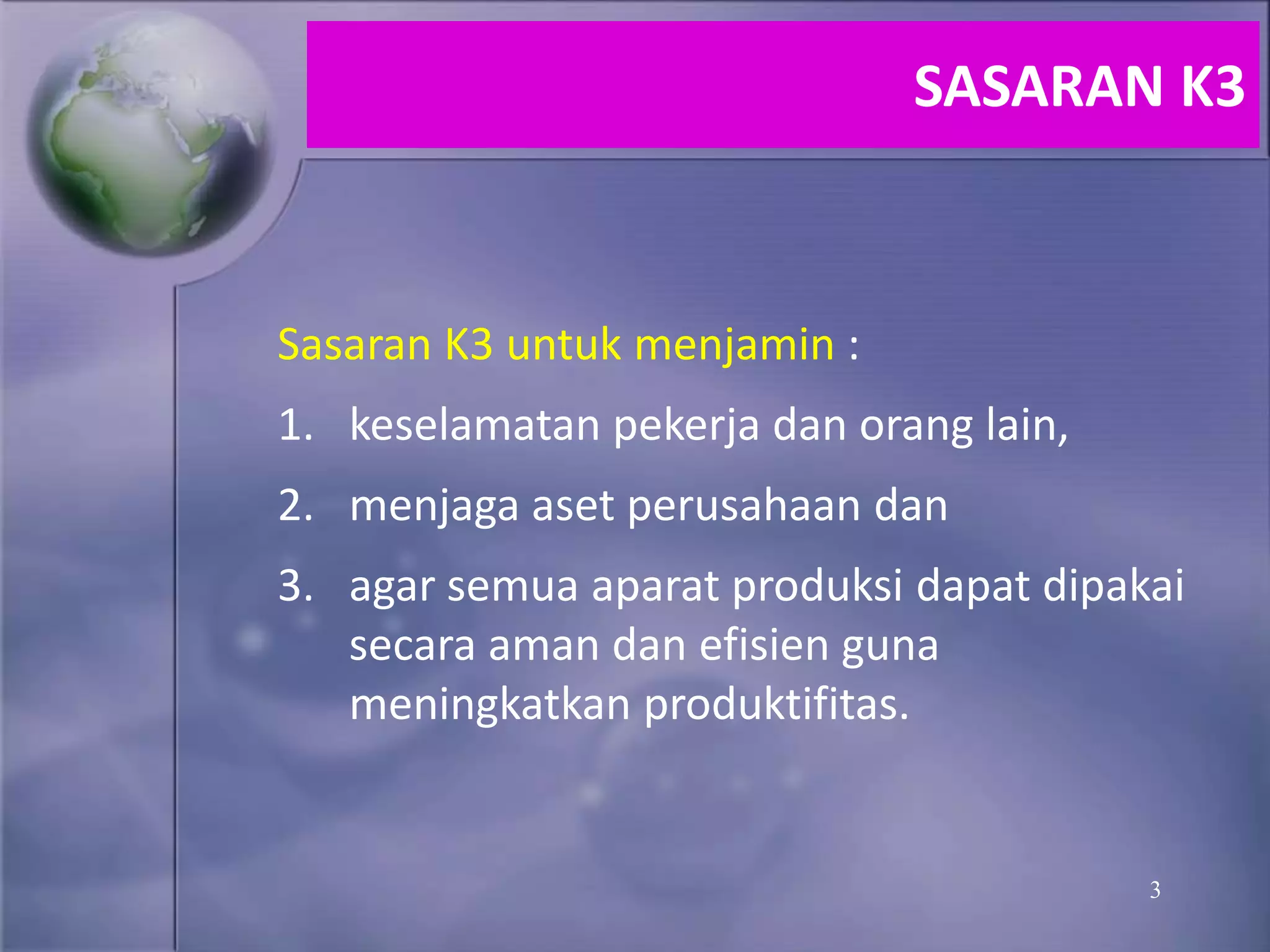 3
Sasaran K3 untuk menjamin :
1. keselamatan pekerja dan orang lain,
2. menjaga aset perusahaan dan
3. agar semua aparat produksi dapat dipakai
secara aman dan efisien guna
meningkatkan produktifitas.
SASARAN K3
 