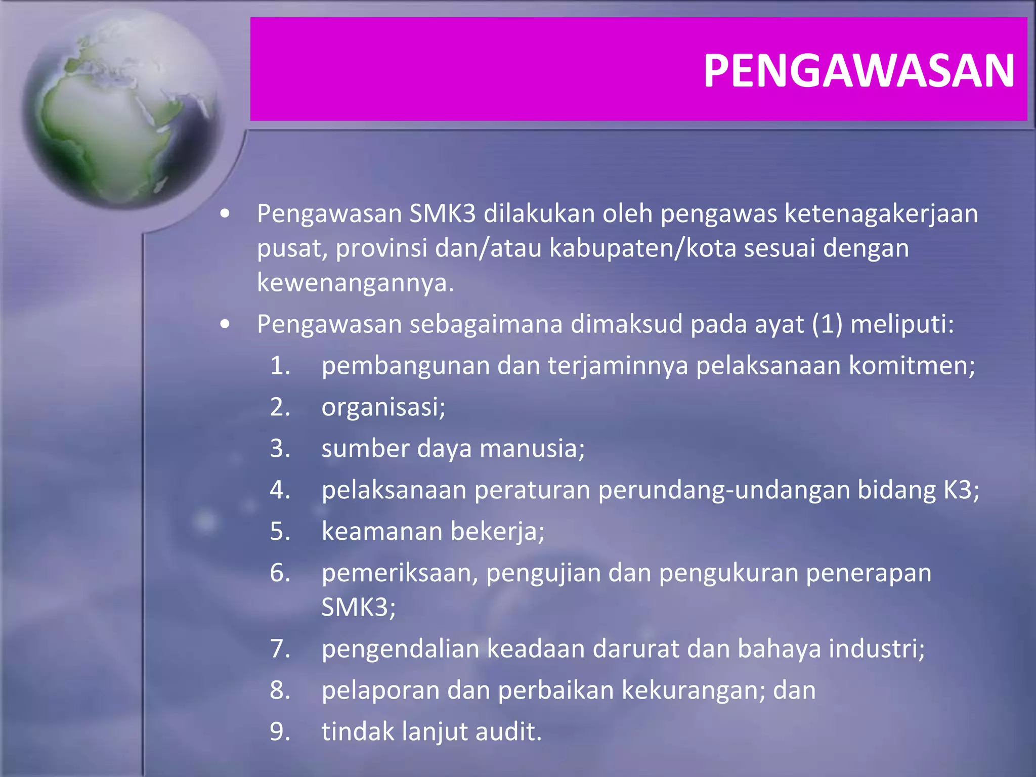 • Pengawasan SMK3 dilakukan oleh pengawas ketenagakerjaan
pusat, provinsi dan/atau kabupaten/kota sesuai dengan
kewenangannya.
• Pengawasan sebagaimana dimaksud pada ayat (1) meliputi:
1. pembangunan dan terjaminnya pelaksanaan komitmen;
2. organisasi;
3. sumber daya manusia;
4. pelaksanaan peraturan perundang-undangan bidang K3;
5. keamanan bekerja;
6. pemeriksaan, pengujian dan pengukuran penerapan
SMK3;
7. pengendalian keadaan darurat dan bahaya industri;
8. pelaporan dan perbaikan kekurangan; dan
9. tindak lanjut audit.
PENGAWASAN
 