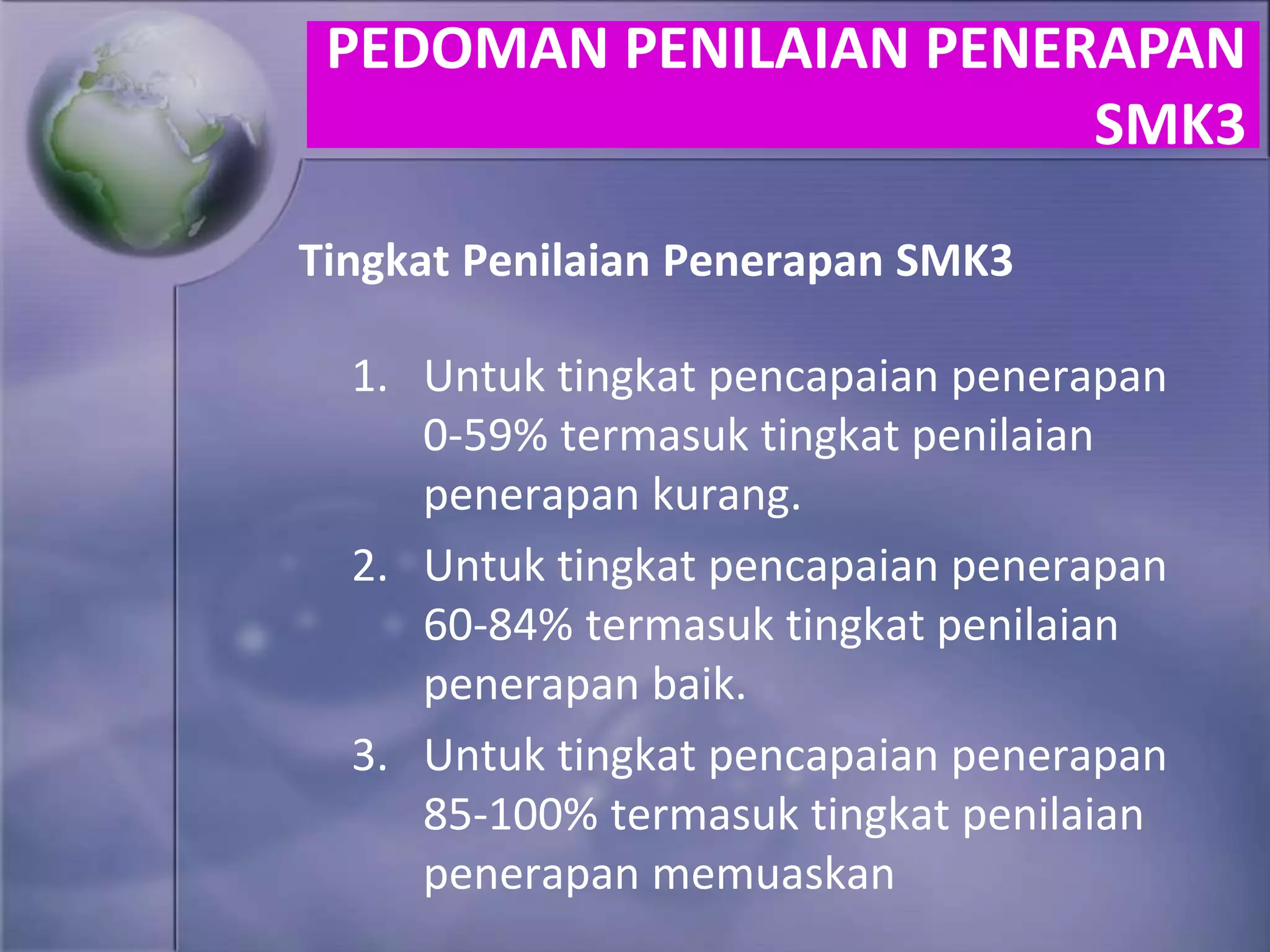 Tingkat Penilaian Penerapan SMK3
1. Untuk tingkat pencapaian penerapan
0-59% termasuk tingkat penilaian
penerapan kurang.
2. Untuk tingkat pencapaian penerapan
60-84% termasuk tingkat penilaian
penerapan baik.
3. Untuk tingkat pencapaian penerapan
85-100% termasuk tingkat penilaian
penerapan memuaskan
PEDOMAN PENILAIAN PENERAPAN
SMK3
 