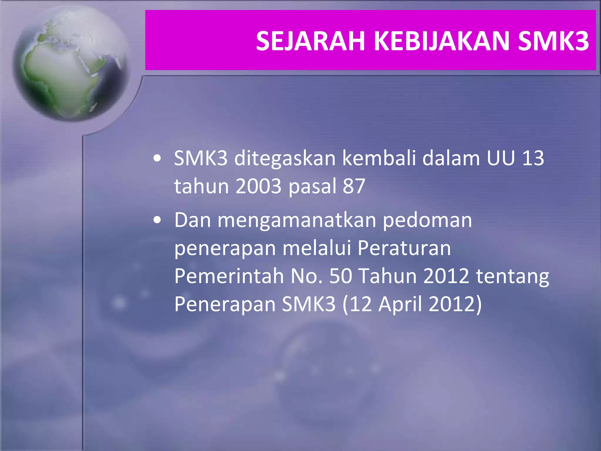 • SMK3 ditegaskan kembali dalam UU 13
tahun 2003 pasal 87
• Dan mengamanatkan pedoman
penerapan melalui Peraturan
Pemerintah No. 50 Tahun 2012 tentang
Penerapan SMK3 (12 April 2012)
SEJARAH KEBIJAKAN SMK3
 