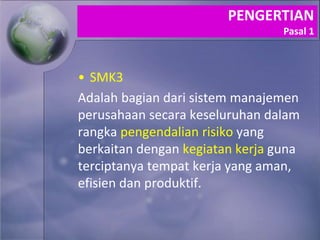 • SMK3
Adalah bagian dari sistem manajemen
perusahaan secara keseluruhan dalam
rangka pengendalian risiko yang
berkaitan dengan kegiatan kerja guna
terciptanya tempat kerja yang aman,
efisien dan produktif.
PENGERTIAN
Pasal 1
 