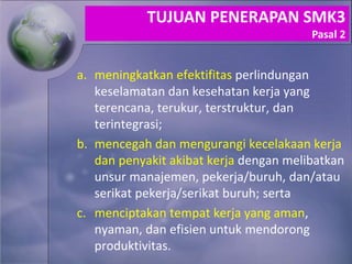 a. meningkatkan efektifitas perlindungan
keselamatan dan kesehatan kerja yang
terencana, terukur, terstruktur, dan
terintegrasi;
b. mencegah dan mengurangi kecelakaan kerja
dan penyakit akibat kerja dengan melibatkan
unsur manajemen, pekerja/buruh, dan/atau
serikat pekerja/serikat buruh; serta
c. menciptakan tempat kerja yang aman,
nyaman, dan efisien untuk mendorong
produktivitas.
TUJUAN PENERAPAN SMK3
Pasal 2
 