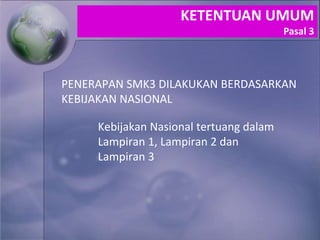 Kebijakan Nasional tertuang dalam
Lampiran 1, Lampiran 2 dan
Lampiran 3
PENERAPAN SMK3 DILAKUKAN BERDASARKAN
KEBIJAKAN NASIONAL
KETENTUAN UMUM
Pasal 3
 