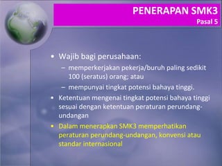 • Wajib bagi perusahaan:
– memperkerjakan pekerja/buruh paling sedikit
100 (seratus) orang; atau
– mempunyai tingkat potensi bahaya tinggi.
• Ketentuan mengenai tingkat potensi bahaya tinggi
sesuai dengan ketentuan peraturan perundang-
undangan
• Dalam menerapkan SMK3 memperhatikan
peraturan perundang-undangan, konvensi atau
standar internasional
PENERAPAN SMK3
Pasal 5
 