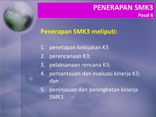 Penerapan SMK3 meliputi:
1. penetapan kebijakan K3
2. perencanaan K3;
3. pelaksanaan rencana K3;
4. pemantauan dan evaluasi kinerja K3;
dan
5. peninjauan dan peningkatan kinerja
SMK3.
PENERAPAN SMK3
Pasal 6
 