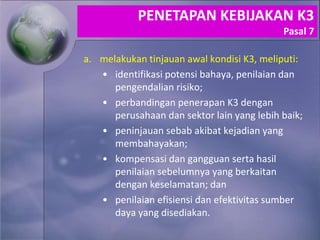 a. melakukan tinjauan awal kondisi K3, meliputi:
• identifikasi potensi bahaya, penilaian dan
pengendalian risiko;
• perbandingan penerapan K3 dengan
perusahaan dan sektor lain yang lebih baik;
• peninjauan sebab akibat kejadian yang
membahayakan;
• kompensasi dan gangguan serta hasil
penilaian sebelumnya yang berkaitan
dengan keselamatan; dan
• penilaian efisiensi dan efektivitas sumber
daya yang disediakan.
PENETAPAN KEBIJAKAN K3
Pasal 7
 