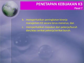 b. memperhatikan peningkatan kinerja
manajemen K3 secara terus-menerus; dan
c. memperhatikan masukan dari pekerja/buruh
dan/atau serikat pekerja/serikat buruh.
PENETAPAN KEBIJAKAN K3
Pasal 7
 