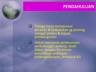  Tenaga kerja mempunyai
peranan & kedudukan yg penting
sebagai pelaku & tujuan
pembangunan
 Untuk menjamin pelaksanaan
perlindungan pekerja, telah
diatur dengan Peraturan
perundang-undangan
Ketenagakerjaan, termasuk K3
PENDAHULUAN
 