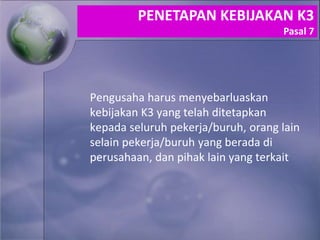 Pengusaha harus menyebarluaskan
kebijakan K3 yang telah ditetapkan
kepada seluruh pekerja/buruh, orang lain
selain pekerja/buruh yang berada di
perusahaan, dan pihak lain yang terkait
PENETAPAN KEBIJAKAN K3
Pasal 7
 