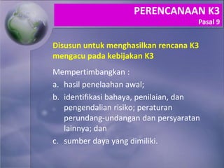 Disusun untuk menghasilkan rencana K3
mengacu pada kebijakan K3
Mempertimbangkan :
a. hasil penelaahan awal;
b. identifikasi bahaya, penilaian, dan
pengendalian risiko; peraturan
perundang-undangan dan persyaratan
lainnya; dan
c. sumber daya yang dimiliki.
PERENCANAAN K3
Pasal 9
 