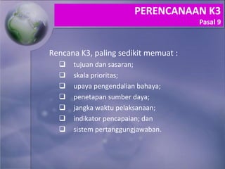 Rencana K3, paling sedikit memuat :
 tujuan dan sasaran;
 skala prioritas;
 upaya pengendalian bahaya;
 penetapan sumber daya;
 jangka waktu pelaksanaan;
 indikator pencapaian; dan
 sistem pertanggungjawaban.
PERENCANAAN K3
Pasal 9
 