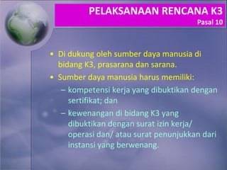 • Di dukung oleh sumber daya manusia di
bidang K3, prasarana dan sarana.
• Sumber daya manusia harus memiliki:
– kompetensi kerja yang dibuktikan dengan
sertifikat; dan
– kewenangan di bidang K3 yang
dibuktikan dengan surat izin kerja/
operasi dan/ atau surat penunjukkan dari
instansi yang berwenang.
PELAKSANAAN RENCANA K3
Pasal 10
 