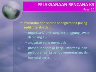 • Prasarana dan sarana sebagaimana paling
sedikit terdiri dari:
– organisasi/ unit yang bertanggung jawab
di bidang K3;
– anggaran yang memadai;
– prosedur operasi/ kerja, informasi, dan
pelaporan serta pendokumentasian; dan
– instruksi kerja.
PELAKSANAAN RENCANA K3
Pasal 10
 