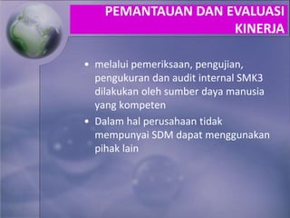 • melalui pemeriksaan, pengujian,
pengukuran dan audit internal SMK3
dilakukan oleh sumber daya manusia
yang kompeten
• Dalam hal perusahaan tidak
mempunyai SDM dapat menggunakan
pihak lain
PEMANTAUAN DAN EVALUASI
KINERJA
 