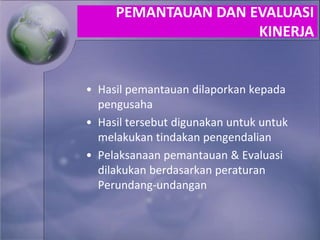 • Hasil pemantauan dilaporkan kepada
pengusaha
• Hasil tersebut digunakan untuk untuk
melakukan tindakan pengendalian
• Pelaksanaan pemantauan & Evaluasi
dilakukan berdasarkan peraturan
Perundang-undangan
PEMANTAUAN DAN EVALUASI
KINERJA
 