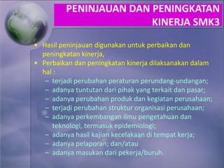 • Hasil peninjauan digunakan untuk perbaikan dan
peningkatan kinerja,
• Perbaikan dan peningkatan kinerja dilaksanakan dalam
hal :
– terjadi perubahan peraturan perundang-undangan;
– adanya tuntutan dari pihak yang terkait dan pasar;
– adanya perubahan produk dan kegiatan perusahaan;
– terjadi perubahan struktur organisasi perusahaan;
– adanya perkembangan ilmu pengetahuan dan
teknologi, termasuk epidemiologi;
– adanya hasil kajian kecelakaan di tempat kerja;
– adanya pelaporan; dan/atau
– adanya masukan dari pekerja/buruh.
PENINJAUAN DAN PENINGKATAN
KINERJA SMK3
 