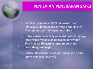 • Penilaian penerapan SMK3 dilakukan oleh
lembaga audit independen yang ditunjuk oleh
Menteri atas permohonan perusahaan
• Untuk perusahaan yang memiliki potensi bahaya
tinggi wajib melakukan penilaian penerapan
SMK3 sesuai dengan ketentuan peraturan
perundang-undangan.
• Hasil audit sebagai bahan pertimbangan dalam
upaya peningkatan SMK3
PENILAIAN PENERAPAN SMK3
 