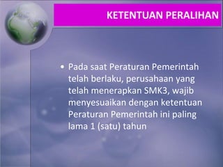 • Pada saat Peraturan Pemerintah
telah berlaku, perusahaan yang
telah menerapkan SMK3, wajib
menyesuaikan dengan ketentuan
Peraturan Pemerintah ini paling
lama 1 (satu) tahun
KETENTUAN PERALIHAN
 