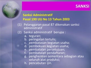 Sanksi Administratif
Pasal 190 UU No 13 Tahun 2003
(1) Pelanggaran pasal 87 dikenakan sanksi
administratif
(2) Sanksi administratif berupa :
a. teguran;
b. peringatan tertulis;
c. pembatasan kegiatan usaha;
d. pembekuan kegiatan usaha;
e. pembatalan persetujuan;
f. pembatalan pendaftaran;
g. penghentian sementara sebagian atau
seluruh alat produksi;
h. pencabutan ijin.
SANKSI
 