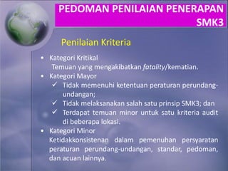 Penilaian Kriteria
• Kategori Kritikal
Temuan yang mengakibatkan fatality/kematian.
• Kategori Mayor
 Tidak memenuhi ketentuan peraturan perundang-
undangan;
 Tidak melaksanakan salah satu prinsip SMK3; dan
 Terdapat temuan minor untuk satu kriteria audit
di beberapa lokasi.
• Kategori Minor
Ketidakkonsistenan dalam pemenuhan persyaratan
peraturan perundang-undangan, standar, pedoman,
dan acuan lainnya.
PEDOMAN PENILAIAN PENERAPAN
SMK3
 