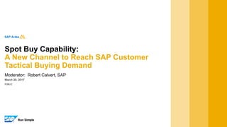 PUBLIC
March 20, 2017
Moderator: Robert Calvert, SAP
Spot Buy Capability:
A New Channel to Reach SAP Customer
Tactical Buying Demand
 