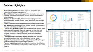 10PUBLIC© 2017 SAP SE or an SAP affiliate company. All rights reserved. ǀ
Public
Solution highlights
 Segment suppliers based on risk exposure grouped by risk
categories for focused due diligence
 Consolidation of fragmented supplier risk information from internal
systems, relationship/procurement profiles on Ariba Network and
external signals
 Data syndication from 500,000+ sources including news sites,
government data, disaster system, public and private data sources,
and more
 Unified corporate information enrichment, compliance checks
and reporting, country-specific risk profiles, supplier parentage and
linkages, natural disaster information
 Over 130 risk incidents tracked and delivered as risk alerts to users
 Integration with supplier lifecycle process; for example, new
supplier request automatically generates a risk exposure profile
including compliance checks which can serve as guidance for
qualification
 Comprehensive supplier 360-degree reporting with one view
across full supplier profile, ongoing activities and risk profile
 Supported by a scalable and rapid supplier onboarding through a
unified supplier model that integrates to the ERP
 Planned capabilities including intelligent inherent risk identification,
guided risk assessments, collaborative supplier response, and action
tracking
 
