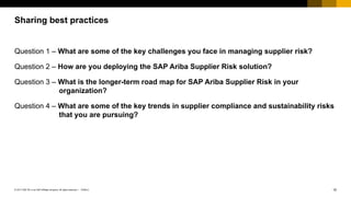 15PUBLIC© 2017 SAP SE or an SAP affiliate company. All rights reserved. ǀ
Public
Question 1 – What are some of the key challenges you face in managing supplier risk?
Question 2 – How are you deploying the SAP Ariba Supplier Risk solution?
Question 3 – What is the longer-term road map for SAP Ariba Supplier Risk in your
organization?
Question 4 – What are some of the key trends in supplier compliance and sustainability risks
that you are pursuing?
Sharing best practices
 