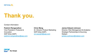 Thank you.
Contact information:
Padmini Ranganathan
Vice President, Products &
Innovation
SAP Ariba (SAP)
padmini.ranganathan@sap.com
Chris Wang
Sr. Director Product Marketing
SAP Ariba (SAP)
xin.wang03@sap.com
James Edward Johnson
Director, Risk Management & Analytics
Strategic Partnerships & Sourcing
Nielsen
james.e.johnson@nielsen.com
 