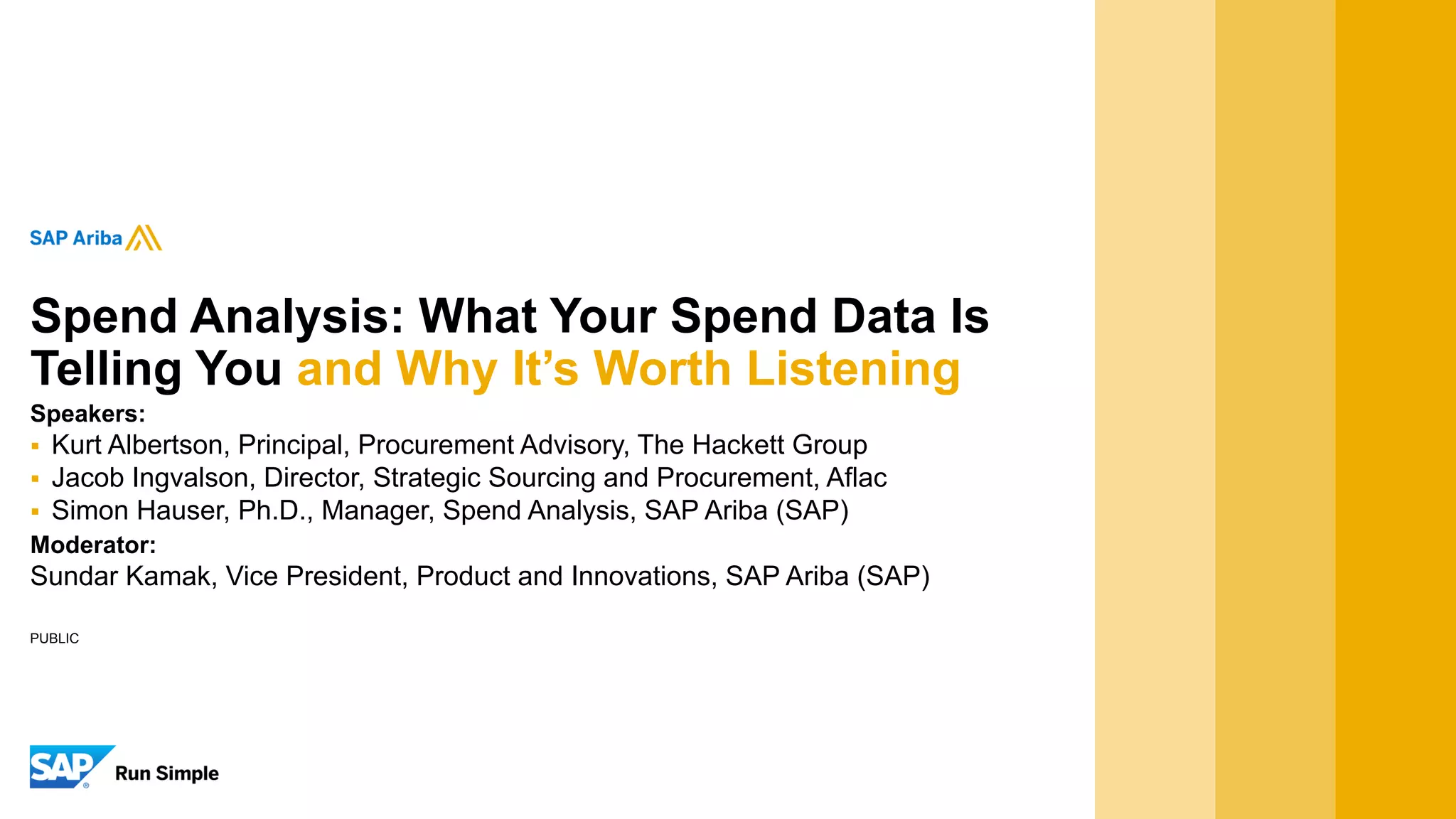 Spend Analysis: What Your Spend Data Is
Telling You and Why It’s Worth Listening
Speakers:
 Kurt Albertson, Principal, Procurement Advisory, The Hackett Group
 Jacob Ingvalson, Director, Strategic Sourcing and Procurement, Aflac
 Simon Hauser, Ph.D., Manager, Spend Analysis, SAP Ariba (SAP)
Moderator:
Sundar Kamak, Vice President, Product and Innovations, SAP Ariba (SAP)
PUBLIC
 