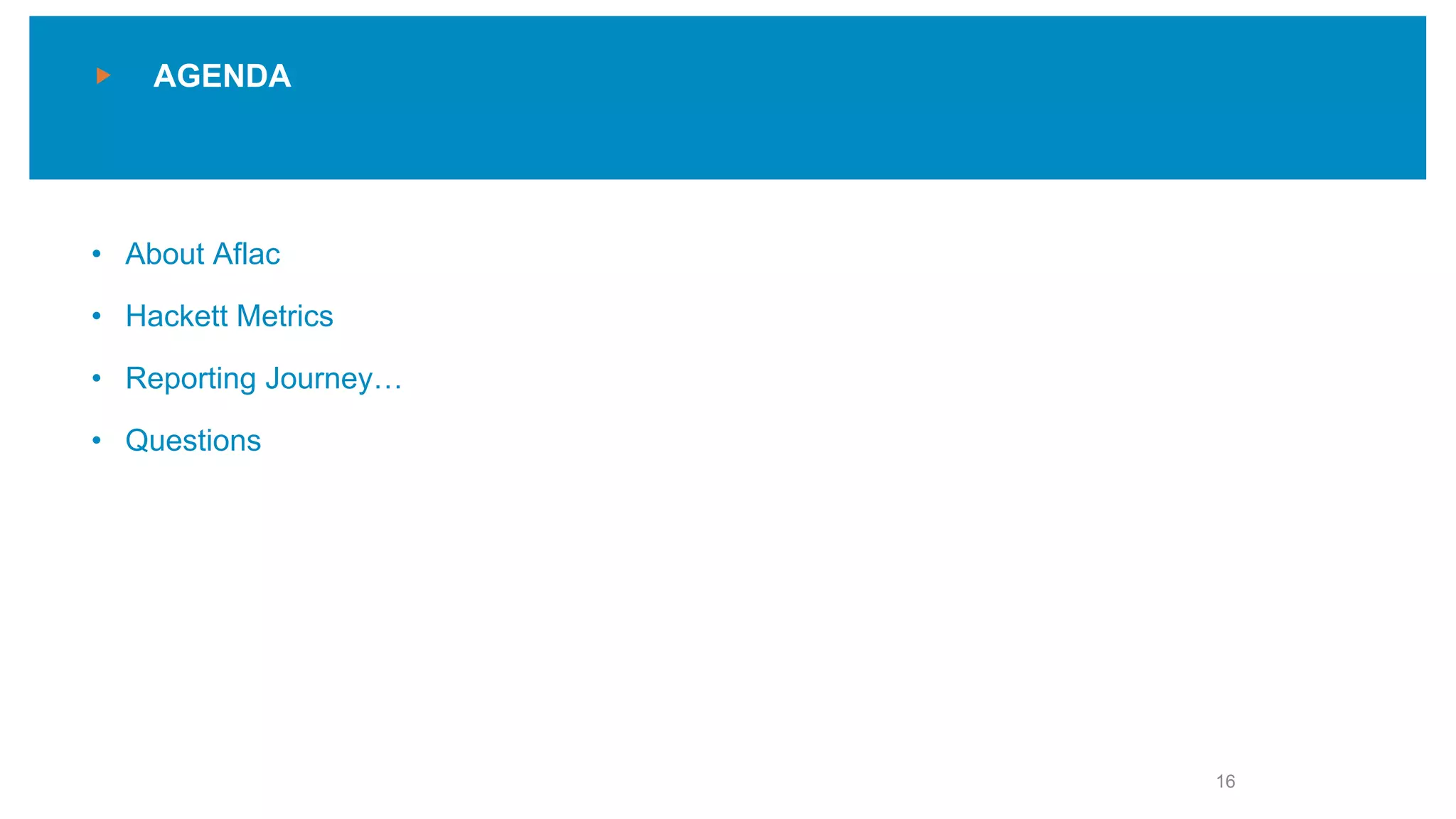 AGENDA
Agenda slides
• Use this slide or choose a test page
from the new page menu
• Use sentence case for section titles
• Make the current section title gray;
use light blue for the other sections
• About Aflac
• Hackett Metrics
• Reporting Journey…
• Questions
16
 