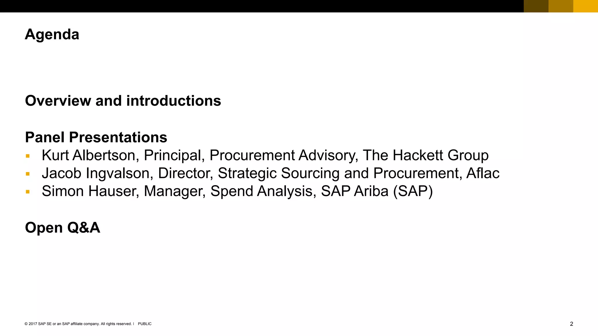 2PUBLIC© 2017 SAP SE or an SAP affiliate company. All rights reserved. ǀ
Public
Overview and introductions
Panel Presentations
 Kurt Albertson, Principal, Procurement Advisory, The Hackett Group
 Jacob Ingvalson, Director, Strategic Sourcing and Procurement, Aflac
 Simon Hauser, Manager, Spend Analysis, SAP Ariba (SAP)
Open Q&A
Agenda
 