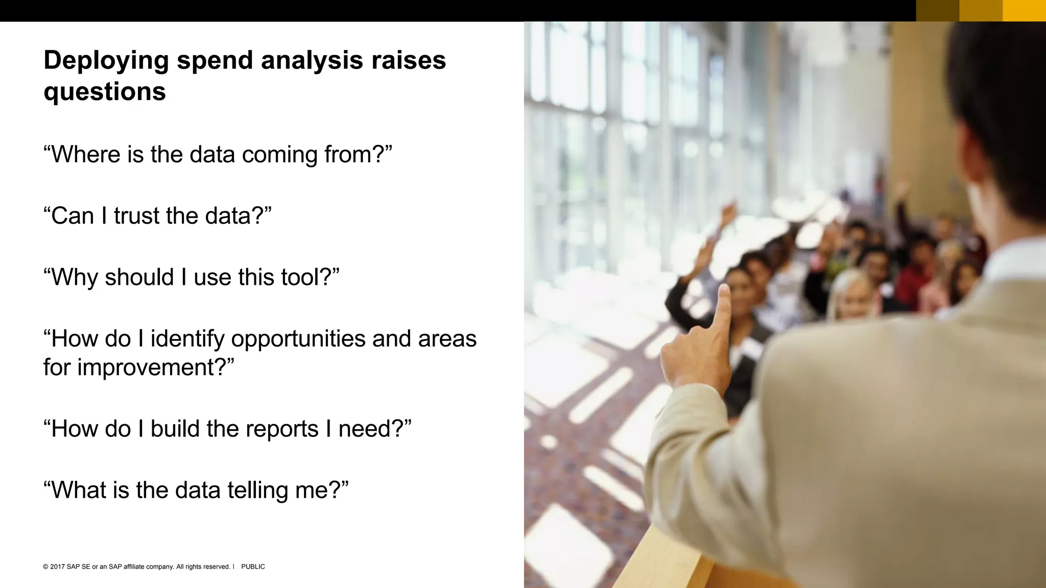 25PUBLIC© 2017 SAP SE or an SAP affiliate company. All rights reserved. ǀ
Public
“Where is the data coming from?”
“Can I trust the data?”
“Why should I use this tool?”
“How do I identify opportunities and areas
for improvement?”
“How do I build the reports I need?”
“What is the data telling me?”
Deploying spend analysis raises
questions
 