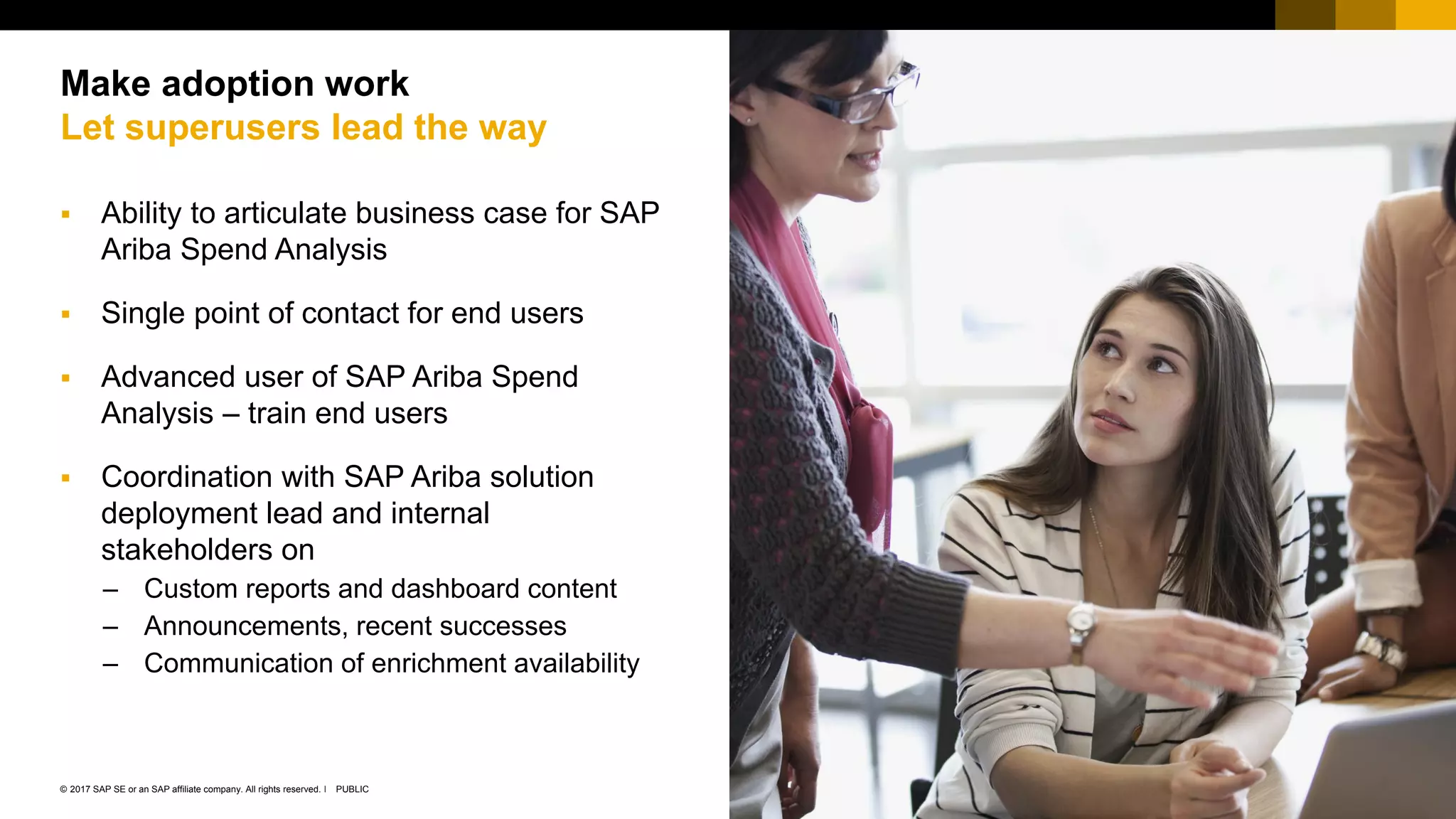 26PUBLIC© 2017 SAP SE or an SAP affiliate company. All rights reserved. ǀ
Public
 Ability to articulate business case for SAP
Ariba Spend Analysis
 Single point of contact for end users
 Advanced user of SAP Ariba Spend
Analysis – train end users
 Coordination with SAP Ariba solution
deployment lead and internal
stakeholders on
– Custom reports and dashboard content
– Announcements, recent successes
– Communication of enrichment availability
Make adoption work
Let superusers lead the way
 