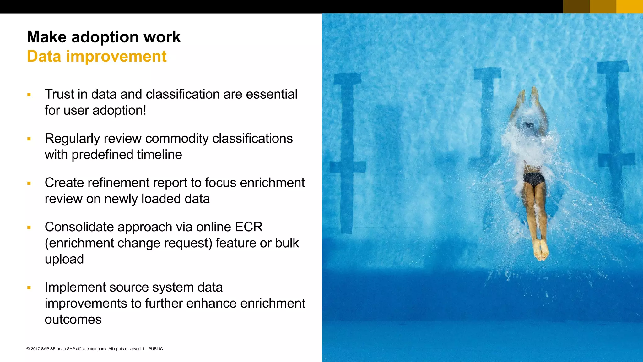 27PUBLIC© 2017 SAP SE or an SAP affiliate company. All rights reserved. ǀ
Public
 Trust in data and classification are essential
for user adoption!
 Regularly review commodity classifications
with predefined timeline
 Create refinement report to focus enrichment
review on newly loaded data
 Consolidate approach via online ECR
(enrichment change request) feature or bulk
upload
 Implement source system data
improvements to further enhance enrichment
outcomes
Make adoption work
Data improvement
 