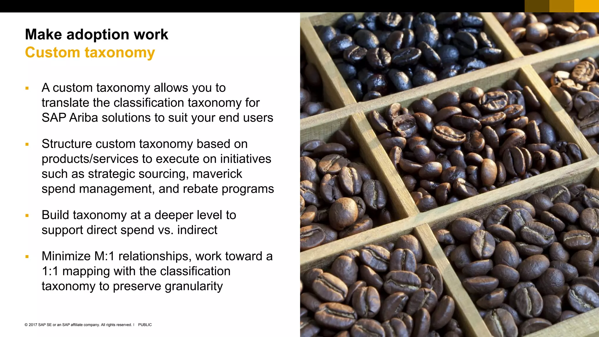 28PUBLIC© 2017 SAP SE or an SAP affiliate company. All rights reserved. ǀ
Public
 A custom taxonomy allows you to
translate the classification taxonomy for
SAP Ariba solutions to suit your end users
 Structure custom taxonomy based on
products/services to execute on initiatives
such as strategic sourcing, maverick
spend management, and rebate programs
 Build taxonomy at a deeper level to
support direct spend vs. indirect
 Minimize M:1 relationships, work toward a
1:1 mapping with the classification
taxonomy to preserve granularity
Make adoption work
Custom taxonomy
 