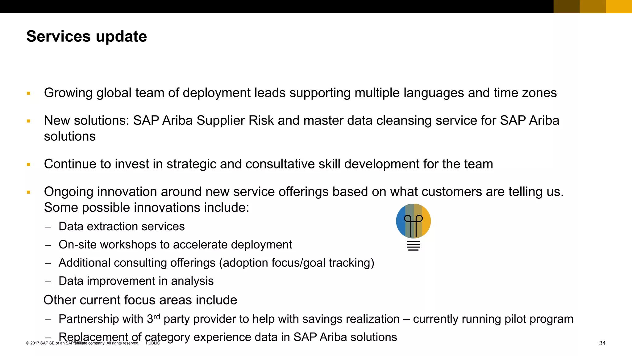 34PUBLIC© 2017 SAP SE or an SAP affiliate company. All rights reserved. ǀ
Public
Services update
 Growing global team of deployment leads supporting multiple languages and time zones
 New solutions: SAP Ariba Supplier Risk and master data cleansing service for SAP Ariba
solutions
 Continue to invest in strategic and consultative skill development for the team
 Ongoing innovation around new service offerings based on what customers are telling us.
Some possible innovations include:
 Data extraction services
 On-site workshops to accelerate deployment
 Additional consulting offerings (adoption focus/goal tracking)
 Data improvement in analysis
Other current focus areas include
 Partnership with 3rd party provider to help with savings realization – currently running pilot program
 Replacement of category experience data in SAP Ariba solutions
 