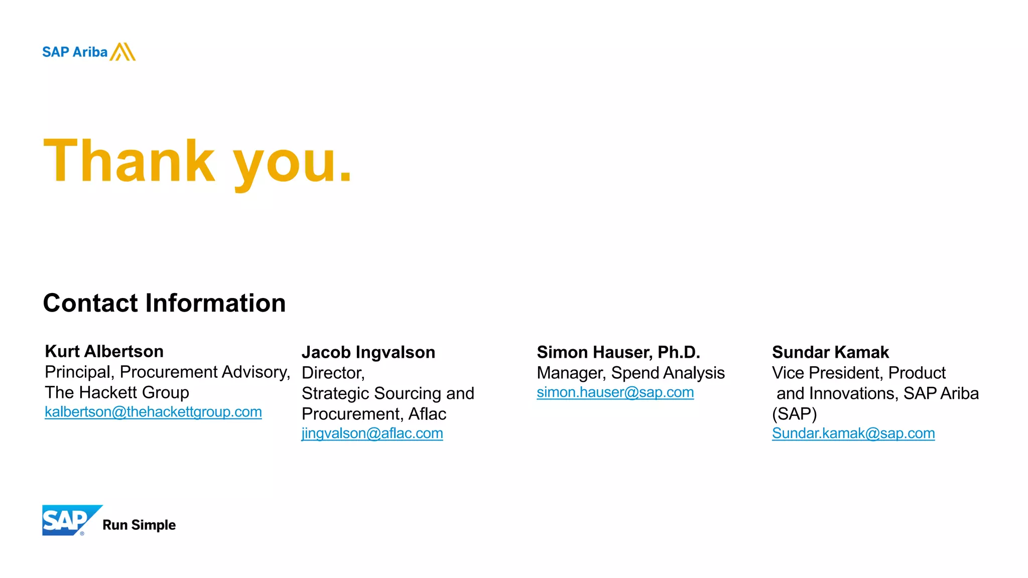 Thank you.
Kurt Albertson
Principal, Procurement Advisory,
The Hackett Group
kalbertson@thehackettgroup.com
Jacob Ingvalson
Director,
Strategic Sourcing and
Procurement, Aflac
jingvalson@aflac.com
Simon Hauser, Ph.D.
Manager, Spend Analysis
simon.hauser@sap.com
Sundar Kamak
Vice President, Product
and Innovations, SAP Ariba
(SAP)
Sundar.kamak@sap.com
Contact Information
 