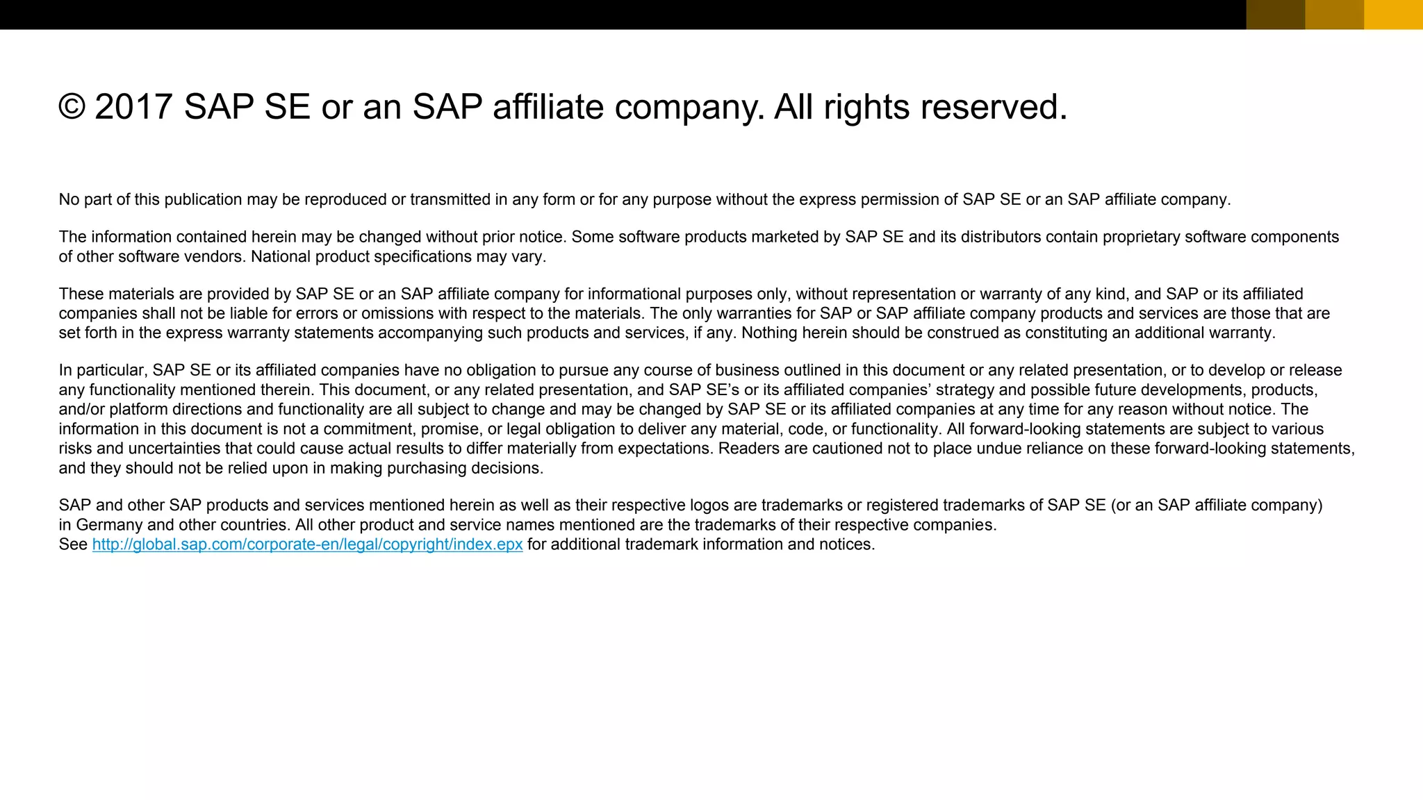 No part of this publication may be reproduced or transmitted in any form or for any purpose without the express permission of SAP SE or an SAP affiliate company.
The information contained herein may be changed without prior notice. Some software products marketed by SAP SE and its distributors contain proprietary software components
of other software vendors. National product specifications may vary.
These materials are provided by SAP SE or an SAP affiliate company for informational purposes only, without representation or warranty of any kind, and SAP or its affiliated
companies shall not be liable for errors or omissions with respect to the materials. The only warranties for SAP or SAP affiliate company products and services are those that are
set forth in the express warranty statements accompanying such products and services, if any. Nothing herein should be construed as constituting an additional warranty.
In particular, SAP SE or its affiliated companies have no obligation to pursue any course of business outlined in this document or any related presentation, or to develop or release
any functionality mentioned therein. This document, or any related presentation, and SAP SE’s or its affiliated companies’ strategy and possible future developments, products,
and/or platform directions and functionality are all subject to change and may be changed by SAP SE or its affiliated companies at any time for any reason without notice. The
information in this document is not a commitment, promise, or legal obligation to deliver any material, code, or functionality. All forward-looking statements are subject to various
risks and uncertainties that could cause actual results to differ materially from expectations. Readers are cautioned not to place undue reliance on these forward-looking statements,
and they should not be relied upon in making purchasing decisions.
SAP and other SAP products and services mentioned herein as well as their respective logos are trademarks or registered trademarks of SAP SE (or an SAP affiliate company)
in Germany and other countries. All other product and service names mentioned are the trademarks of their respective companies.
See http://global.sap.com/corporate-en/legal/copyright/index.epx for additional trademark information and notices.
© 2017 SAP SE or an SAP affiliate company. All rights reserved.
 
