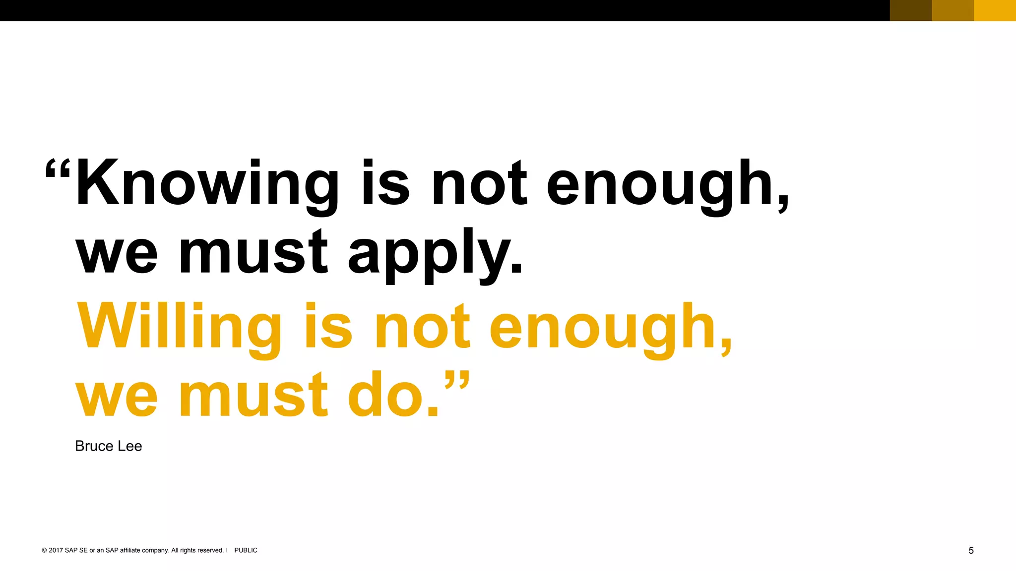 5PUBLIC© 2017 SAP SE or an SAP affiliate company. All rights reserved. ǀ
Public
“Knowing is not enough,
we must apply.
Willing is not enough,
we must do.”
Bruce Lee
 