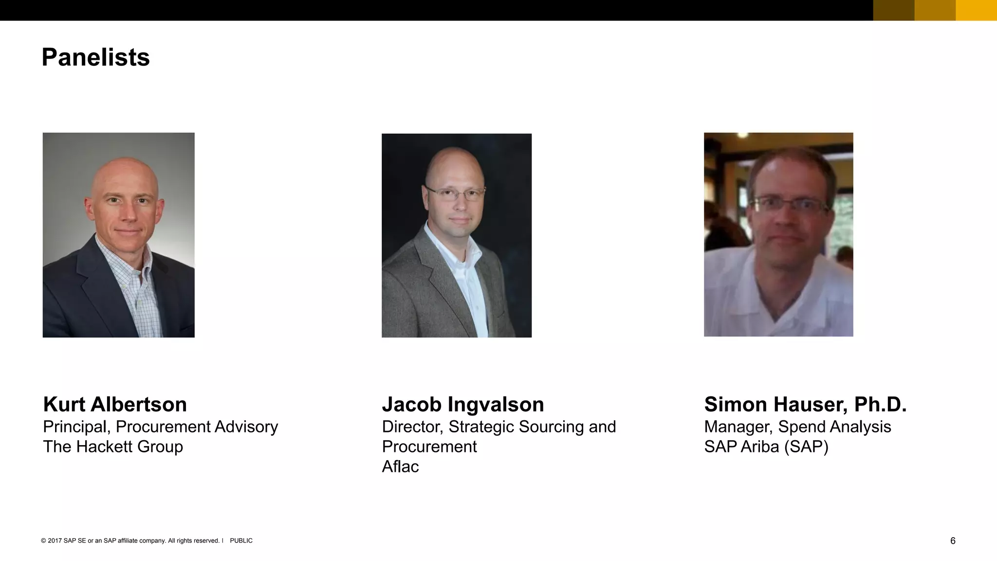 6PUBLIC© 2017 SAP SE or an SAP affiliate company. All rights reserved. ǀ
Public
Panelists
Simon Hauser, Ph.D.
Manager, Spend Analysis
SAP Ariba (SAP)
Kurt Albertson
Principal, Procurement Advisory
The Hackett Group
Jacob Ingvalson
Director, Strategic Sourcing and
Procurement
Aflac
 